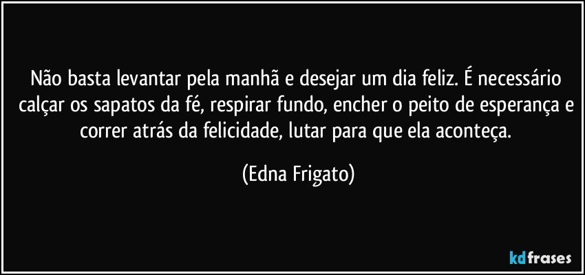 Não basta levantar pela manhã e desejar um dia feliz. É necessário calçar os sapatos da fé, respirar fundo, encher o peito de esperança e correr atrás da felicidade, lutar para que ela aconteça. (Edna Frigato)