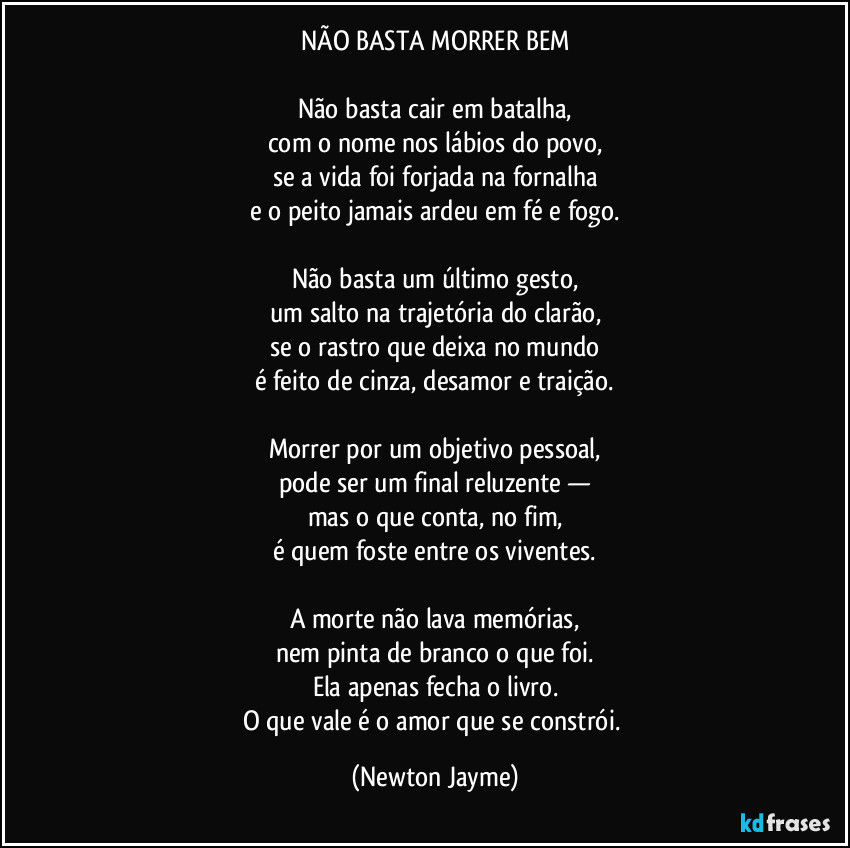 NÃO BASTA MORRER BEM

Não basta cair em batalha,
com o nome nos lábios do povo,
se a vida foi forjada na fornalha
e o peito jamais ardeu em fé e fogo.

Não basta um último gesto,
um salto na trajetória do clarão,
se o rastro que deixa no mundo
é feito de cinza, desamor e traição.

Morrer por um objetivo pessoal,
pode ser um  final reluzente —
mas o que conta, no fim,
é quem foste entre os viventes.

A morte não lava memórias,
nem pinta de branco o que foi.
Ela apenas fecha o livro.
O que vale é o amor que se constrói. (Newton Jayme)