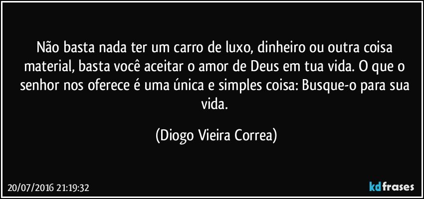Não basta nada ter um carro de luxo, dinheiro ou outra coisa material, basta você aceitar o amor de Deus em tua vida. O que o senhor nos oferece é  uma única e simples coisa: Busque-o para sua vida. (Diogo Vieira Correa)