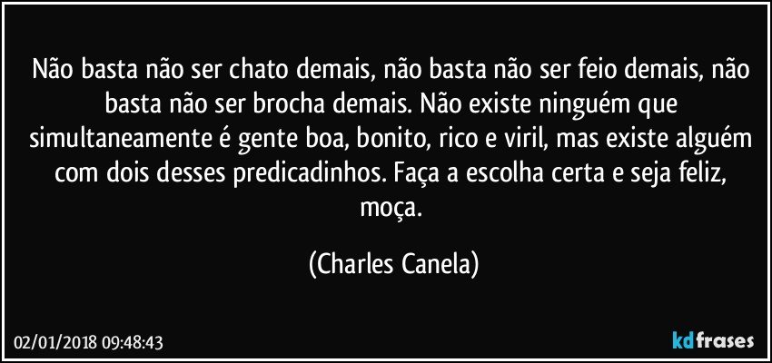 Não basta não ser chato demais, não basta não ser feio demais, não basta não ser brocha demais. Não existe ninguém que simultaneamente é gente boa, bonito, rico e viril, mas existe alguém com dois desses predicadinhos. Faça a escolha certa e seja feliz, moça. (Charles Canela)