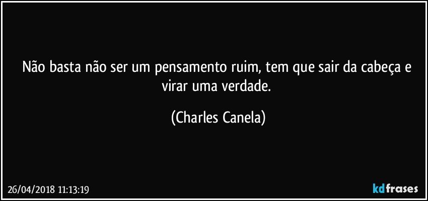 Não basta não ser um pensamento ruim, tem que sair da cabeça e virar uma verdade. (Charles Canela)