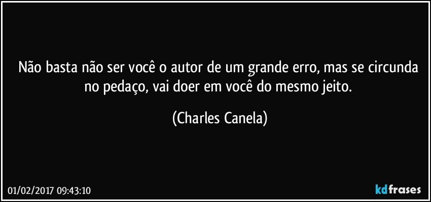 Não basta não ser você o autor de um grande erro, mas se circunda no pedaço, vai doer em você do mesmo jeito. (Charles Canela)