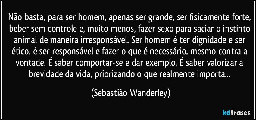 Não basta, para ser homem, apenas ser grande, ser fisicamente forte, beber sem controle e, muito menos, fazer sexo para saciar o instinto animal de maneira irresponsável. Ser homem é ter dignidade e ser ético, é ser responsável e fazer o que é necessário, mesmo contra a vontade. É saber comportar-se e dar exemplo. É saber valorizar a brevidade da vida, priorizando o que realmente importa... (Sebastião Wanderley)