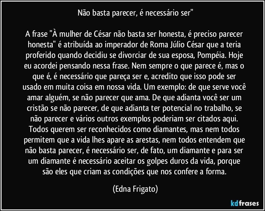 Não basta parecer, é necessário ser"

A frase "À mulher de César não basta ser honesta, é preciso parecer honesta" é atribuída ao imperador de Roma Júlio César que a teria proferido quando decidiu se divorciar de sua esposa, Pompéia. Hoje eu acordei pensando nessa frase. Nem sempre o que parece é, mas o que é, é necessário que pareça ser e, acredito que isso pode ser usado em muita coisa em nossa vida. Um exemplo: de que serve você amar alguém, se não parecer que ama. De que adianta você ser um cristão se não parecer, de que adianta ter potencial no trabalho, se não parecer e vários outros exemplos poderiam ser citados aqui. 
Todos querem ser reconhecidos como diamantes, mas nem todos permitem que a vida lhes apare as arestas, nem todos entendem que não basta parecer, é necessário ser, de fato, um diamante e para ser um diamante é necessário aceitar os golpes duros da vida, porque são eles que criam as condições que nos confere a forma. (Edna Frigato)