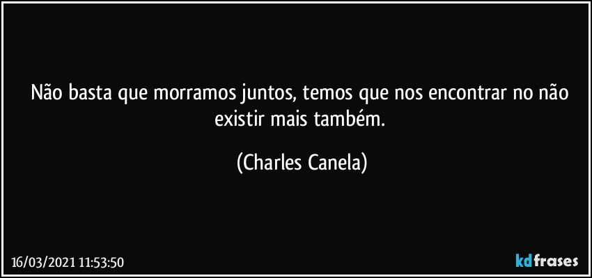 Não basta que morramos juntos, temos que nos encontrar no não existir mais também. (Charles Canela)