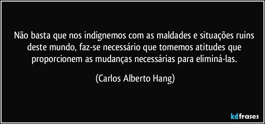 Não basta que nos indignemos com as maldades e situações ruins deste mundo, faz-se necessário que tomemos atitudes que proporcionem as mudanças necessárias para eliminá-las. (Carlos Alberto Hang)