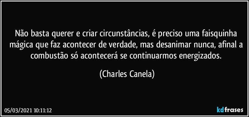 Não basta querer e criar circunstâncias, é preciso uma faisquinha mágica que faz acontecer de verdade, mas desanimar nunca, afinal a combustão só acontecerá se continuarmos energizados. (Charles Canela)