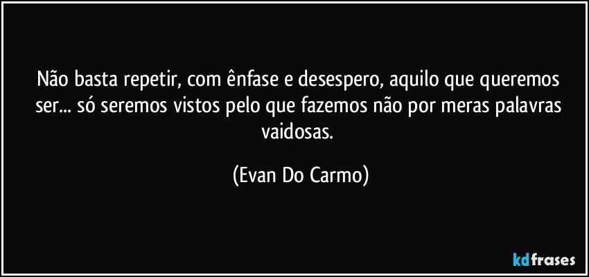 Não basta repetir, com ênfase e desespero, aquilo que queremos ser... só seremos vistos pelo que fazemos não por meras palavras vaidosas. (Evan Do Carmo)