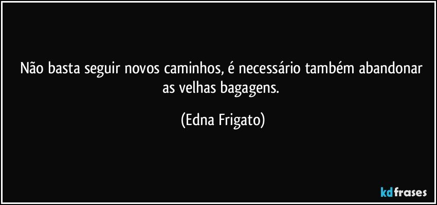 Não basta seguir novos caminhos, é necessário também abandonar as velhas bagagens. (Edna Frigato)