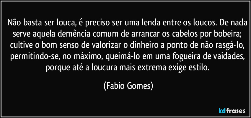 Não basta ser louca, é preciso ser uma lenda entre os loucos. De nada serve aquela demência comum de arrancar os cabelos por bobeira; cultive o bom senso de valorizar o dinheiro a ponto de não rasgá-lo, permitindo-se, no máximo, queimá-lo em uma fogueira de vaidades, porque até a loucura mais extrema exige estilo. (Fabio Gomes)