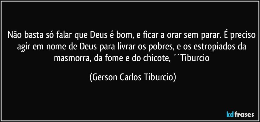 Não basta só falar que Deus é bom, e ficar a orar sem parar. É preciso agir em nome de Deus para livrar os pobres, e os estropiados da masmorra, da fome e do chicote, ´´Tiburcio (Gerson Carlos Tiburcio)