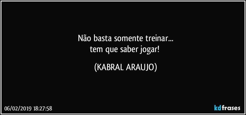 Não basta somente treinar...
tem que saber jogar! (KABRAL ARAUJO)