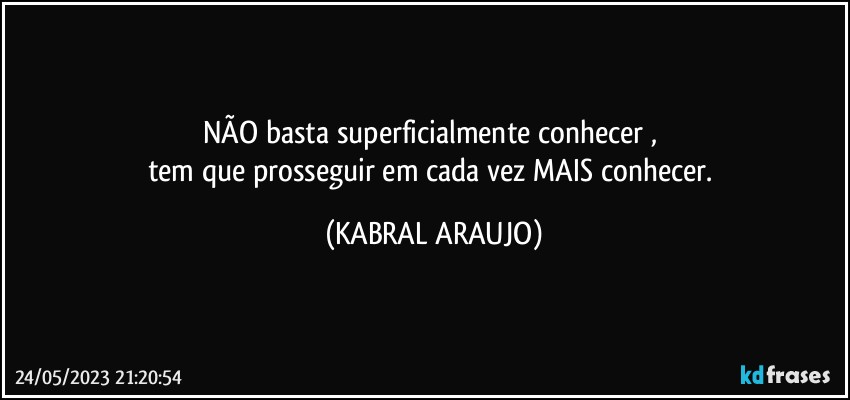 NÃO basta superficialmente conhecer , 
tem que prosseguir em cada vez MAIS conhecer. (KABRAL ARAUJO)