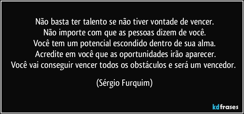 Não basta ter talento se não tiver vontade de vencer.
Não importe com que as pessoas dizem de você.
Você tem um potencial escondido dentro de sua alma.
 Acredite em você que as oportunidades irão aparecer.
Você vai conseguir vencer todos os obstáculos e será um vencedor. (Sérgio Furquim)