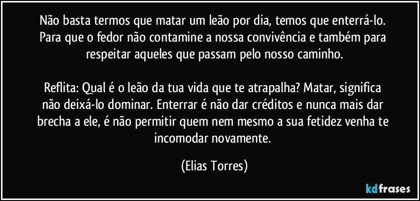 Não basta termos que matar um leão por dia, temos que enterrá-lo. Para que o fedor não contamine a nossa convivência e também para respeitar aqueles que passam pelo nosso caminho.

Reflita: Qual é o leão da tua vida que te atrapalha? Matar, significa não deixá-lo dominar. Enterrar é não dar créditos e nunca mais dar brecha a ele, é não permitir quem nem mesmo a sua fetidez venha te incomodar novamente. (Elias Torres)