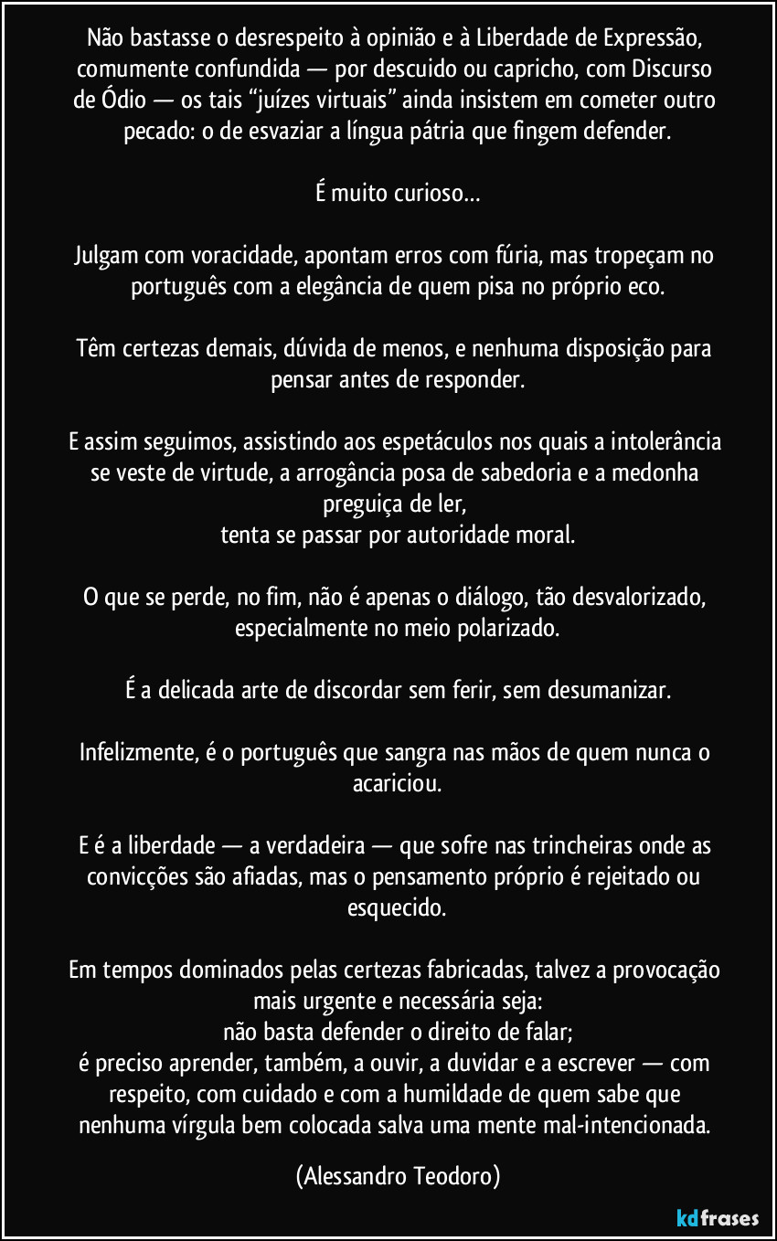 Não bastasse o desrespeito à opinião e à Liberdade de Expressão, comumente confundida — por descuido ou capricho, com Discurso de Ódio — os tais “juízes virtuais” ainda insistem em cometer outro pecado: o de esvaziar a língua pátria que fingem defender.

É muito curioso…

Julgam com voracidade, apontam erros com fúria, mas tropeçam no português com a elegância de quem pisa no próprio eco.

Têm certezas demais, dúvida de menos, e nenhuma disposição para pensar antes de responder.

E assim seguimos, assistindo aos espetáculos nos quais a intolerância se veste de virtude, a arrogância posa de sabedoria e a medonha preguiça de ler, 
tenta se passar por autoridade moral.

O que se perde, no fim, não é apenas o diálogo, tão desvalorizado, especialmente no meio polarizado.

É a delicada arte de discordar sem ferir, sem desumanizar.

Infelizmente, é o português que sangra nas mãos de quem nunca o acariciou.

E é a liberdade — a verdadeira — que sofre nas trincheiras onde as convicções são afiadas, mas o pensamento próprio é rejeitado ou esquecido.

Em tempos dominados pelas certezas fabricadas, talvez a provocação mais urgente e necessária seja:
não basta defender o direito de falar;
é preciso aprender, também, a ouvir, a duvidar e a escrever — com respeito, com cuidado e com a humildade de quem sabe que nenhuma vírgula bem colocada salva uma mente mal-intencionada. (Alessandro Teodoro)