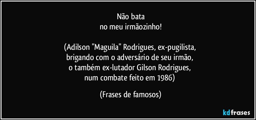 Não bata
no meu irmãozinho!

(Adilson "Maguila" Rodrigues, ex-pugilista, 
brigando com o adversário de seu irmão, 
o também ex-lutador Gilson Rodrigues, 
num combate feito em 1986) (Frases de famosos)