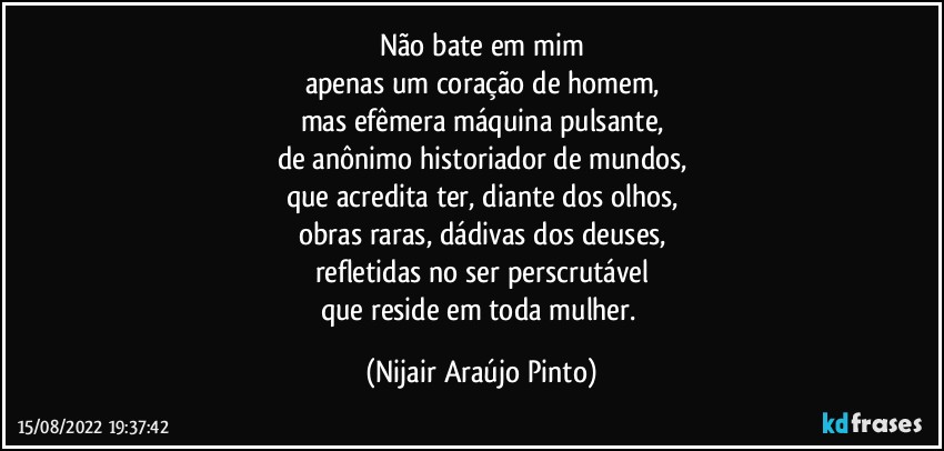 Não bate em mim
apenas um coração de homem,
mas efêmera máquina pulsante,
de anônimo historiador de mundos,
que acredita ter, diante dos olhos,
obras raras, dádivas dos deuses,
refletidas no ser perscrutável
que reside em toda mulher. (Nijair Araújo Pinto)