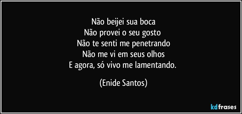 Não beijei sua boca
Não provei o seu gosto 
Não te senti me penetrando
Não me vi em seus olhos
E agora, só vivo me lamentando. (Enide Santos)