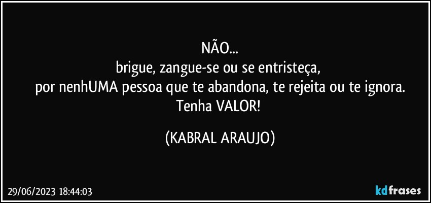 NÃO...
brigue, zangue-se ou se entristeça, 
por nenhUMA pessoa que te abandona, te rejeita ou te ignora.
Tenha VALOR! (KABRAL ARAUJO)