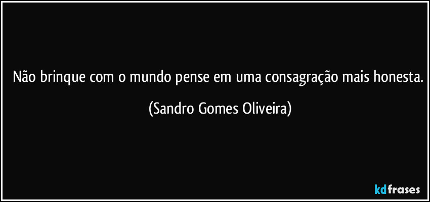 Não brinque com o mundo pense em uma consagração mais honesta. (Sandro Gomes Oliveira)