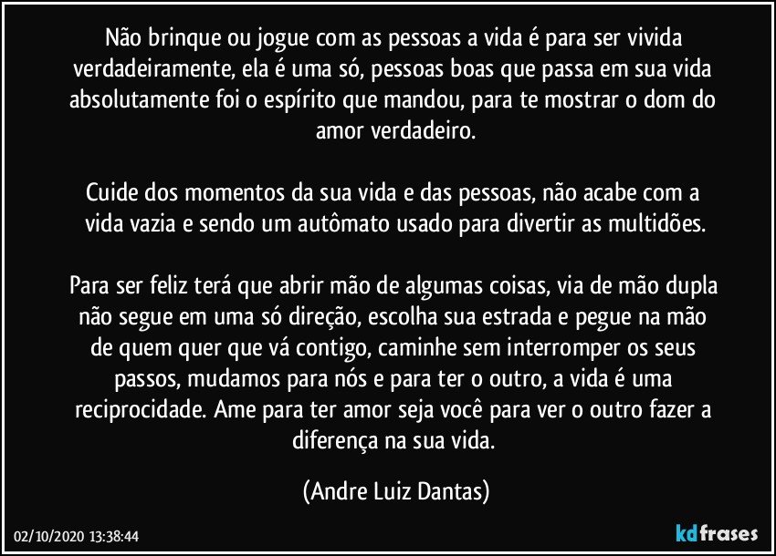 Não brinque ou jogue com as pessoas a vida é para ser vivida verdadeiramente, ela é uma só, pessoas boas que passa em sua vida absolutamente foi o espírito que mandou, para te mostrar o dom do amor verdadeiro.

Cuide dos momentos da sua vida e das pessoas, não acabe com a vida vazia e sendo um autômato usado para divertir as multidões.

Para ser feliz terá que abrir mão de algumas coisas, via de mão dupla não segue em uma só direção, escolha sua estrada e pegue na mão de quem quer que vá contigo, caminhe sem interromper os seus passos, mudamos para nós e para ter o outro, a vida é uma reciprocidade. Ame para ter amor seja você para ver o outro fazer a diferença na sua vida. (Andre Luiz Dantas)