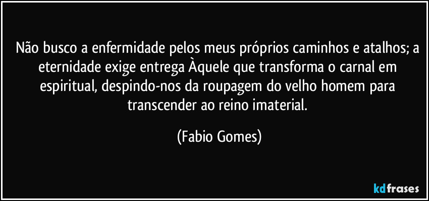 Não busco a enfermidade pelos meus próprios caminhos e atalhos; a eternidade exige entrega Àquele que transforma o carnal em espiritual, despindo-nos da roupagem do velho homem para transcender ao reino imaterial. (Fabio Gomes)