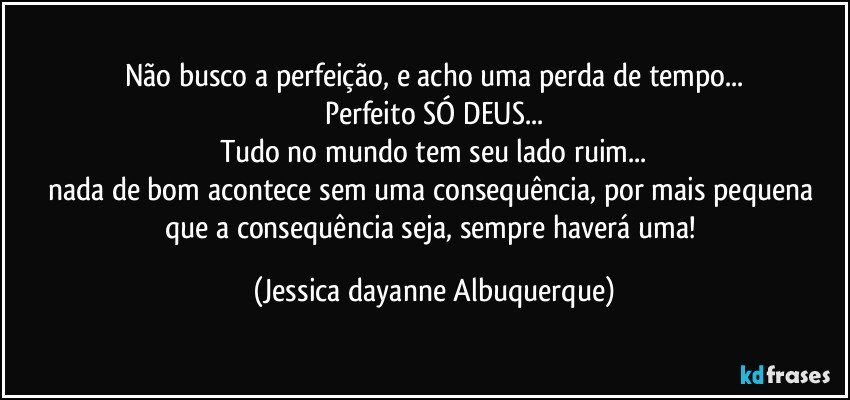 Não busco a perfeição, e acho uma perda de tempo...
Perfeito SÓ DEUS...
Tudo no mundo tem seu lado ruim...
nada de bom acontece sem uma consequência, por mais pequena que a consequência seja, sempre haverá uma! (Jessica dayanne Albuquerque)