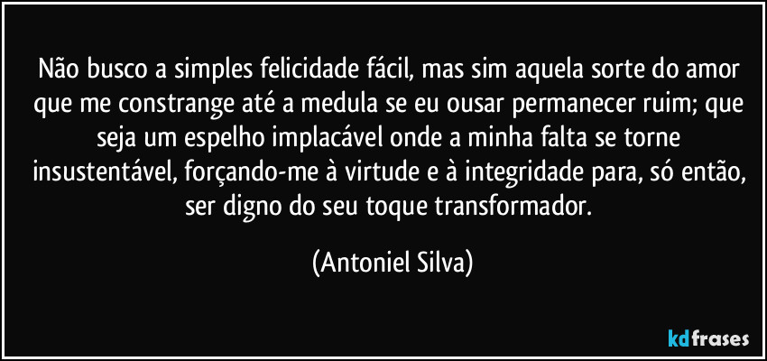 Não busco a simples felicidade fácil, mas sim aquela sorte do amor que me constrange até a medula se eu ousar permanecer ruim; que seja um espelho implacável onde a minha falta se torne insustentável, forçando-me à virtude e à integridade para, só então, ser digno do seu toque transformador. (Antoniel Silva)