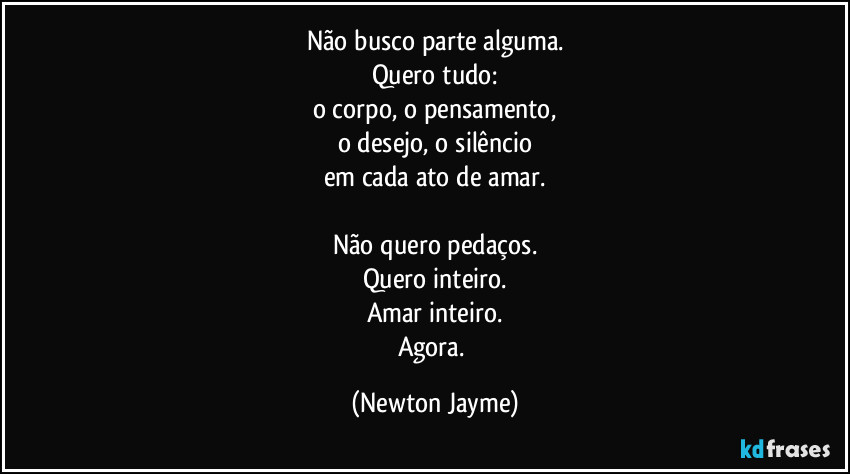 Não busco parte alguma.
Quero tudo:
o corpo, o pensamento,
o desejo, o silêncio
em cada ato de amar.
Não quero pedaços.
Quero inteiro.
Amar inteiro.
Agora. (Newton Jayme)