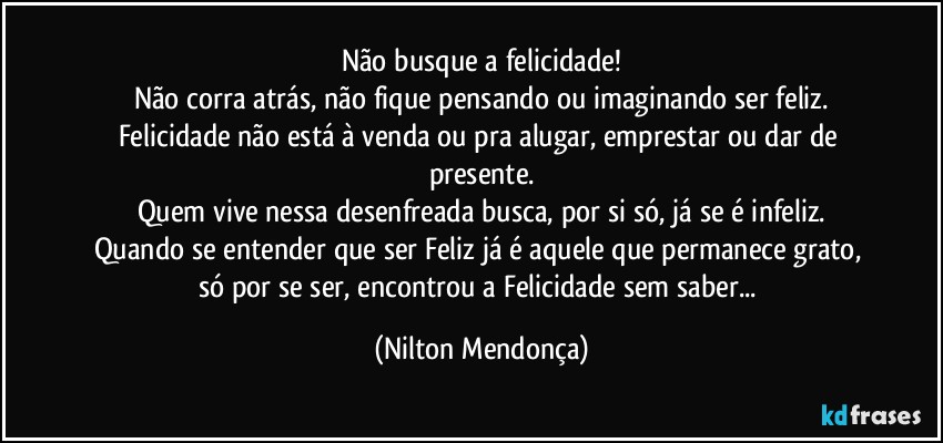 Não busque a felicidade!
Não corra atrás, não fique pensando ou imaginando ser feliz.
Felicidade não está à venda ou pra alugar, emprestar ou dar de presente.
Quem vive nessa desenfreada busca, por si só, já se é infeliz.
Quando se entender que ser Feliz já é aquele que permanece grato, só por se ser, encontrou a Felicidade sem saber... (Nilton Mendonça)