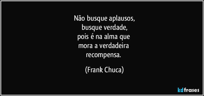 Não busque aplausos,
busque verdade,
pois é na alma que 
mora a verdadeira 
recompensa. (Frank Chuca)