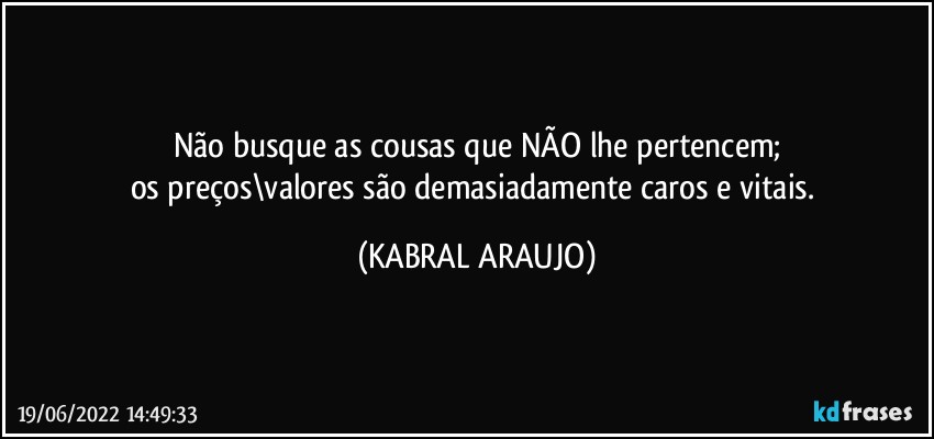 Não busque as cousas que NÃO lhe pertencem;
os preços\valores são demasiadamente caros e vitais. (KABRAL ARAUJO)