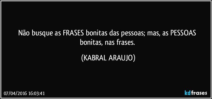 Não busque as FRASES bonitas das pessoas; mas, as PESSOAS bonitas, nas frases. (KABRAL ARAUJO)