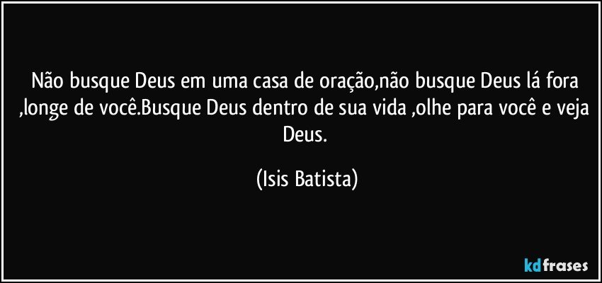 Não busque Deus em uma casa de oração,não busque  Deus lá fora ,longe de você.Busque Deus dentro de sua vida ,olhe para você e veja Deus. (Isis Batista)