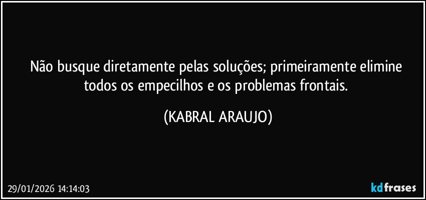 Não busque diretamente pelas soluções; primeiramente elimine todos os empecilhos e os problemas frontais. (KABRAL ARAUJO)