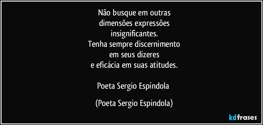 Não busque em outras
dimensões expressões
insignificantes.
Tenha sempre discernimento
em seus dizeres
e eficácia em suas atitudes.

Poeta Sergio Espíndola (Poeta Sergio Espindola)