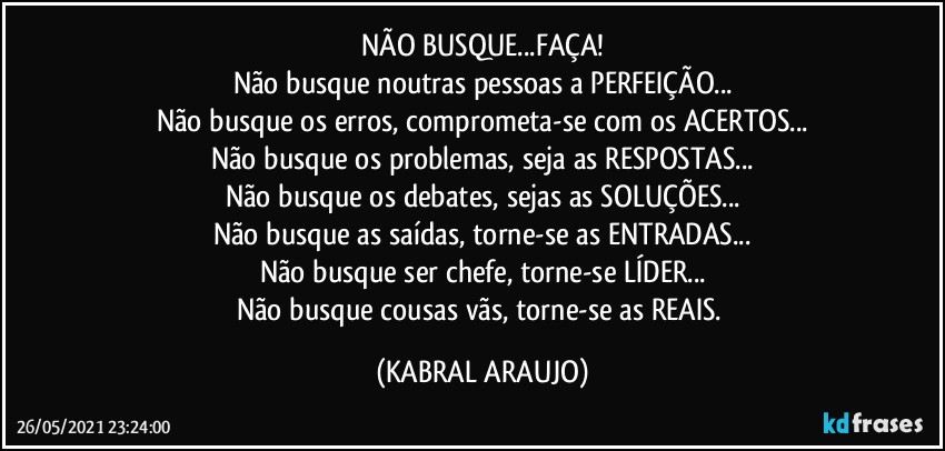 NÃO BUSQUE...FAÇA!
Não busque noutras pessoas a PERFEIÇÃO...
Não busque os erros, comprometa-se com os ACERTOS...
Não busque os problemas, seja as RESPOSTAS...
Não busque os debates, sejas as SOLUÇÕES...
Não busque as saídas, torne-se as ENTRADAS...
Não busque ser chefe, torne-se LÍDER...
Não busque cousas vãs, torne-se as REAIS. (KABRAL ARAUJO)