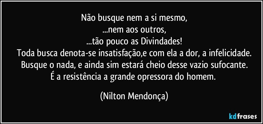 ⁠Não busque nem a si mesmo, 
...nem aos outros,
...tão pouco as Divindades!
Toda busca denota-se insatisfação,e com ela a dor, a infelicidade.
Busque o nada, e ainda sim estará cheio desse vazio sufocante.
É a resistência a grande opressora do homem. (Nilton Mendonça)