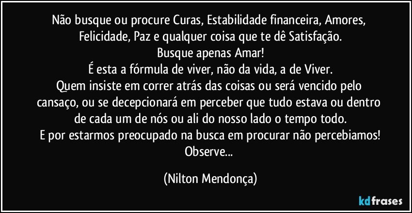 Não busque ou procure Curas, Estabilidade financeira, Amores, Felicidade, Paz e qualquer coisa que te dê Satisfação.
Busque apenas Amar!
É esta a fórmula de viver, não da vida, a de Viver.
Quem insiste em correr atrás das coisas ou será vencido pelo cansaço, ou se decepcionará em perceber que tudo estava ou dentro de cada um de nós ou ali do nosso lado o tempo todo.
E por estarmos preocupado na busca em procurar não percebiamos!
Observe... (Nilton Mendonça)