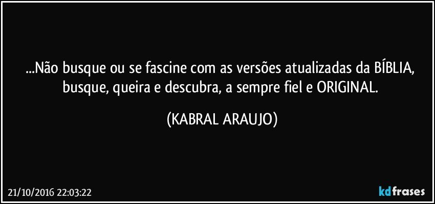 ...Não busque ou se fascine com as versões atualizadas da BÍBLIA, busque, queira e descubra, a sempre fiel e ORIGINAL. (KABRAL ARAUJO)