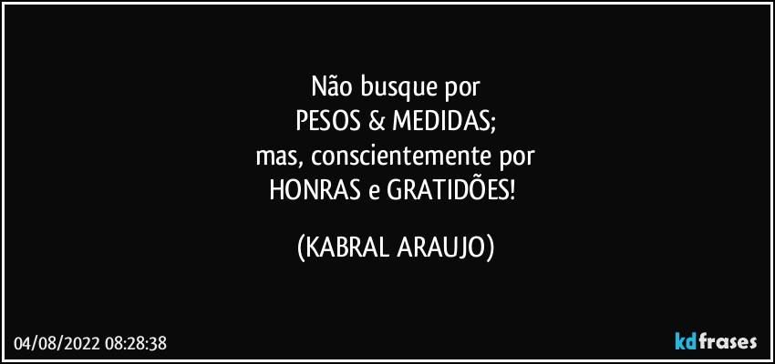 Não busque por
PESOS & MEDIDAS;
mas, conscientemente por
HONRAS e GRATIDÕES! (KABRAL ARAUJO)