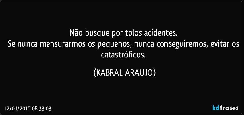 Não busque por tolos acidentes. 
Se nunca mensurarmos os pequenos, nunca conseguiremos, evitar os catastróficos. (KABRAL ARAUJO)