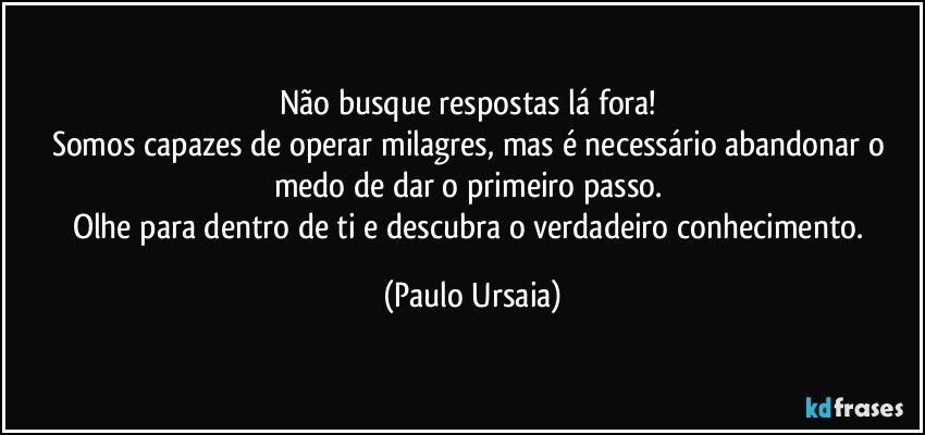 Não busque respostas lá fora! 
Somos capazes de operar milagres, mas é necessário abandonar o medo de dar o primeiro passo. 
Olhe para dentro de ti e descubra o verdadeiro conhecimento. (Paulo Ursaia)