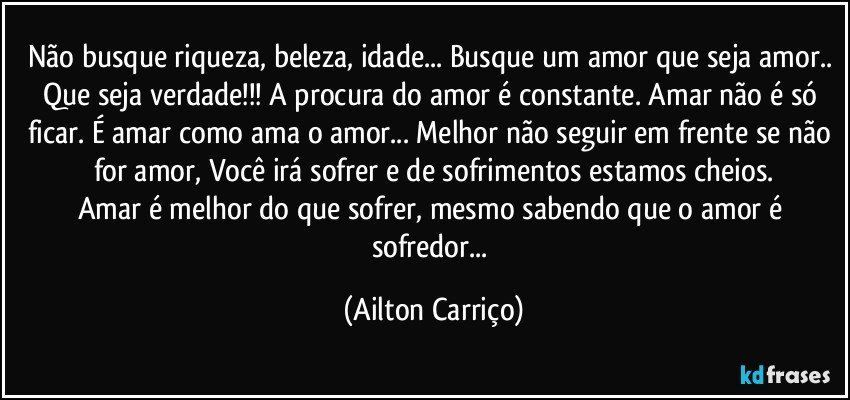 Não busque riqueza, beleza, idade... Busque um amor que seja amor.. Que seja verdade!!! A procura do amor é constante. Amar não é só ficar. É amar como ama o amor... Melhor não seguir em frente se não for amor, Você irá sofrer e de sofrimentos estamos cheios.
Amar é melhor do que sofrer, mesmo sabendo que o amor é sofredor... (Ailton Carriço)