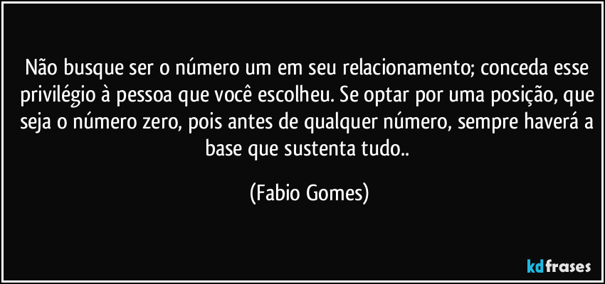 Não busque ser o número um em seu relacionamento; conceda esse privilégio à pessoa que você escolheu. Se optar por uma posição, que seja o número zero, pois antes de qualquer número, sempre haverá a base que sustenta tudo.. (Fabio Gomes)