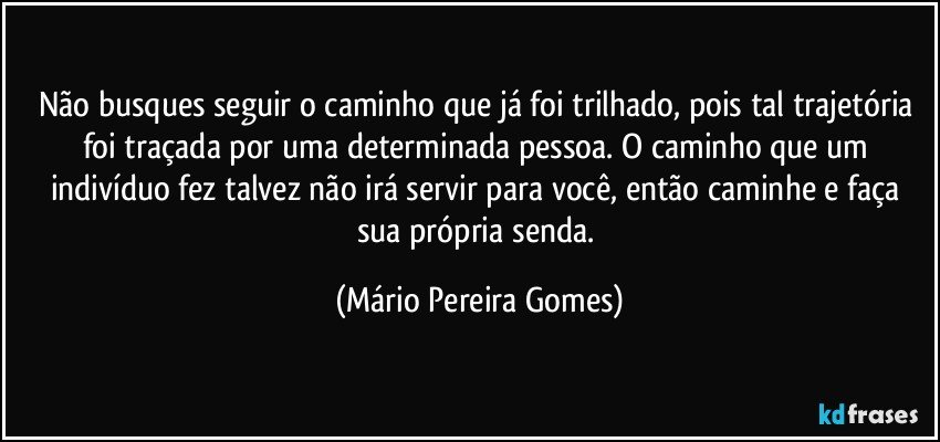 Não busques seguir o caminho que já foi trilhado, pois tal trajetória foi traçada por uma determinada pessoa. O caminho que um indivíduo fez talvez não irá servir para você, então caminhe e faça sua própria senda. (Mário Pereira Gomes)