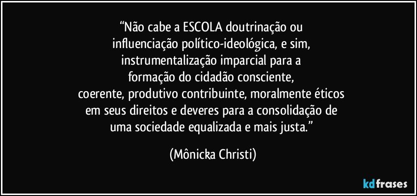 “Não cabe a ESCOLA doutrinação ou 
influenciação político-ideológica, e sim, 
instrumentalização imparcial para a 
formação do cidadão consciente, 
coerente,  produtivo contribuinte, moralmente éticos 
em seus direitos e deveres para a consolidação de 
uma sociedade equalizada e mais justa.” (Mônicka Christi)