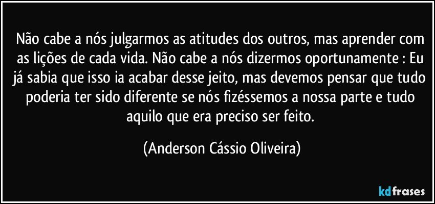 Não cabe a nós julgarmos as atitudes dos outros, mas aprender com as lições de cada vida.  Não cabe a nós dizermos oportunamente : Eu já sabia que isso ia acabar desse jeito, mas devemos pensar que tudo poderia ter sido diferente se nós fizéssemos a nossa parte e tudo aquilo que era preciso ser feito. (Anderson Cássio Oliveira)