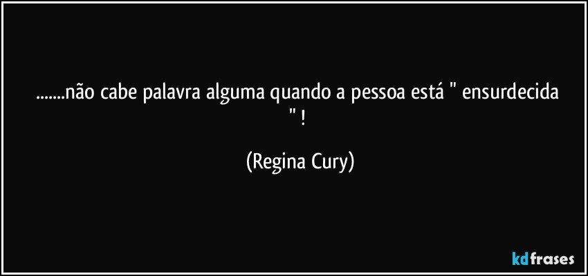 ...não cabe  palavra  alguma  quando  a pessoa  está " ensurdecida   " ! (Regina Cury)